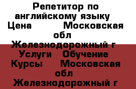 Репетитор по английскому языку › Цена ­ 500 - Московская обл., Железнодорожный г. Услуги » Обучение. Курсы   . Московская обл.,Железнодорожный г.